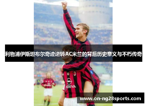 利物浦伊斯坦布尔奇迹逆转AC米兰的背后历史意义与不朽传奇