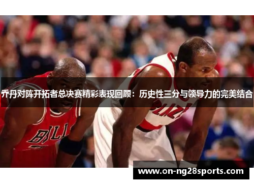 乔丹对阵开拓者总决赛精彩表现回顾：历史性三分与领导力的完美结合