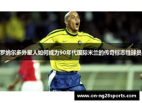 罗纳尔多外星人如何成为90年代国际米兰的传奇标志性球员