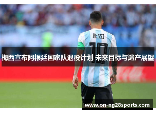 梅西宣布阿根廷国家队退役计划 未来目标与遗产展望