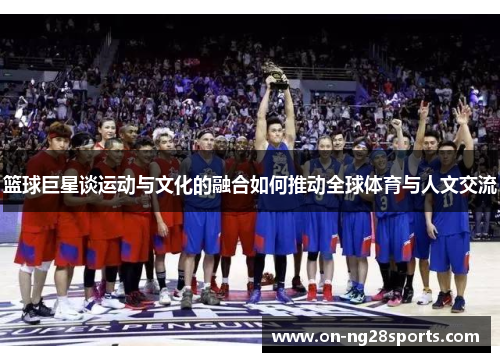 篮球巨星谈运动与文化的融合如何推动全球体育与人文交流