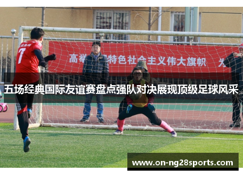 五场经典国际友谊赛盘点强队对决展现顶级足球风采