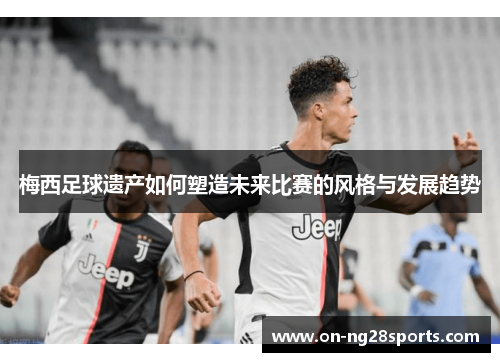 梅西足球遗产如何塑造未来比赛的风格与发展趋势