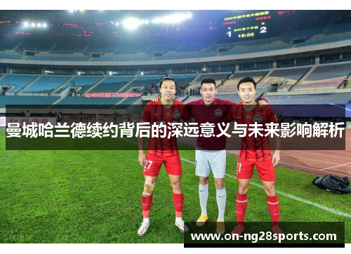 曼城哈兰德续约背后的深远意义与未来影响解析